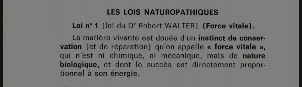 Les lois naturaopathiques
Loi n°1 (loi du Dr Robert Walter) (Force vitale)
La matière vivante est douée d'un instinct de conservation (et de réparation) qu'on appelle "force vitale", qui n'est ni chimique, ni mécanique, mais de nature biologique, et dont le succès est directement proportionnel à son énergie.