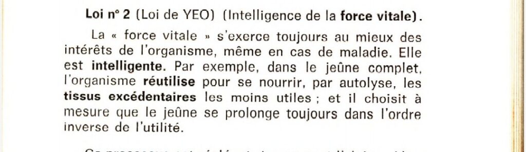 Loi n°2 (loi de YEO) (Intelligence de la force vitale)
La "force vitale" s'exerce toujours au mieux des intérêts de l'organisme, même en cas de maladie. Elle est intelligente. Par exemple, dans le jeûne complet, l'organisme réutilise pour se nourrir, par autolyse, les tissus excédentaires les moins utiles ; et il choisit à mesure que le jeûne se prolonge dans l'ordre inverse de l'utilité.