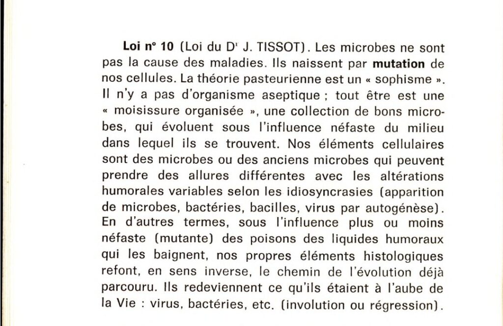 Loi n°10 (loi du Dr J. Tissot)
Les microbes ne sont pas la cause des maladies. Ils naissent par mutation de nos cellules. La théorie pasteurienne est un "sophisme". Il n'y a pas d'organisme aseptique ; tout être est une "moisissure organisée", une collection de bons microbes, qui évoluent sous l'influence néfaste du milieu dans lequel ils se trouvent. Nos éléments cellulaires sont des microbes ou des anciens microbes qui peuvent prendre des allures différentes avec les altérations humorales variables selon les idiosyncrasies (apparition de microbes, bactéries, bacilles, virus par autogénèse). En d'autres termes, sous l'influence plus ou moins néfaste (mutante) des poisons des liquides humoraux qui les baignent, nos propres éléments histologiques refont, en sens inverse, le chemin de l'évolution déjà parcouru. Ils redeviennent ce qu'ils étaient à l'aube de la Vie : virus, bactéries, etc. (involution ou régression).