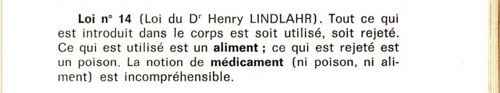 Loi n°14 (loi du Dr Henry Lindlahr)
Tout ce qui est introduit dans le corps est soit utilisé, soit rejeté. Ce qui est utilisé est un aliment ; ce qui est rejeté est un poison. La notion de médicament (ni poison, ni aliment) est incompréhensible.