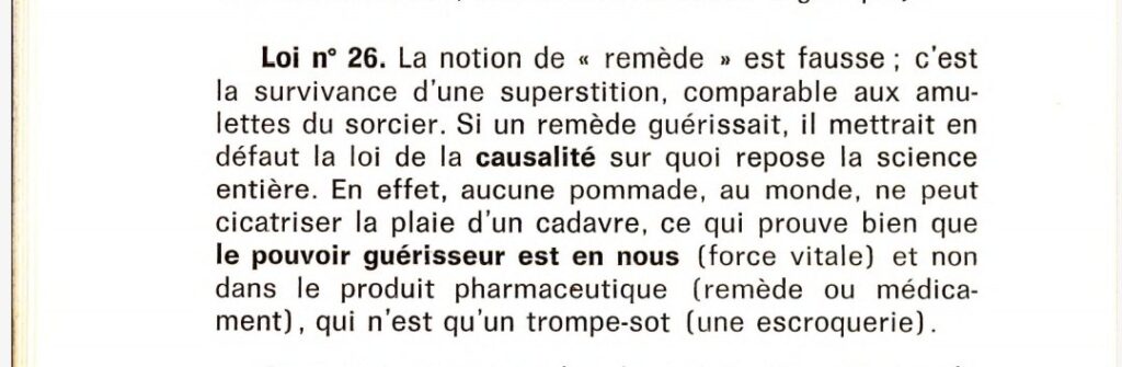 Loi n°26. La notion de "remède" est fausse ; c'est la survivance d'une superstition, comparable aux amulettes du sorcier. Si un remède guérissait, il mettrait en défaut la loi de la causalité sur quoi repose la science entière. En effet, aucune pommade, au monde, ne peut cicatriser la plaie d'un cadavre, ce qui prouve bien que le pouvoir guérisseur est en nous (force vitale) et non dans le produit pharmaceutique (remède ou médicament), qui n'est qu'un trompe-sot (une escroquerie).