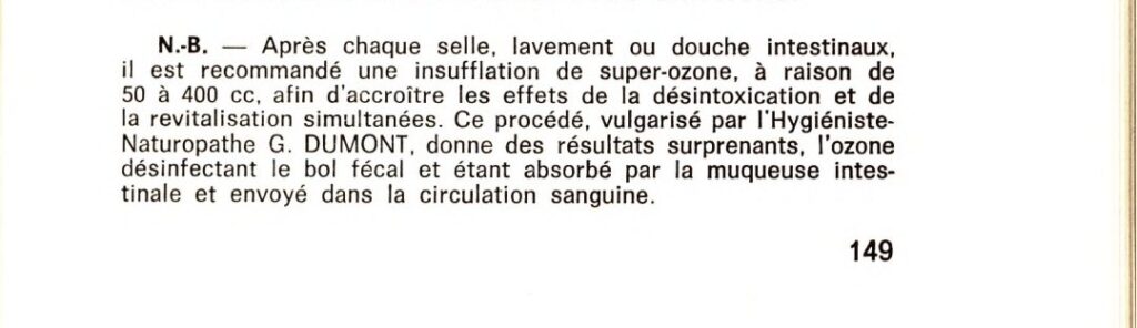 N.-B. Après chaque selle, lavement ou douche intestinaux, il est recommandé une insufflation de super-ozone, à raison de 50 à 400 cc, afin d'accroître les effets de la désintoxication et de la revitalisation simultanées. Ce procédé, vulgarisé par l'Hygiéniste-naturopathe G. Dumont, donne des résultats surprenants, l'ozone désinfectant le bol fécal et étant absorbé par la muqueuse intestinale et envoyé dans le circulation sanguine.