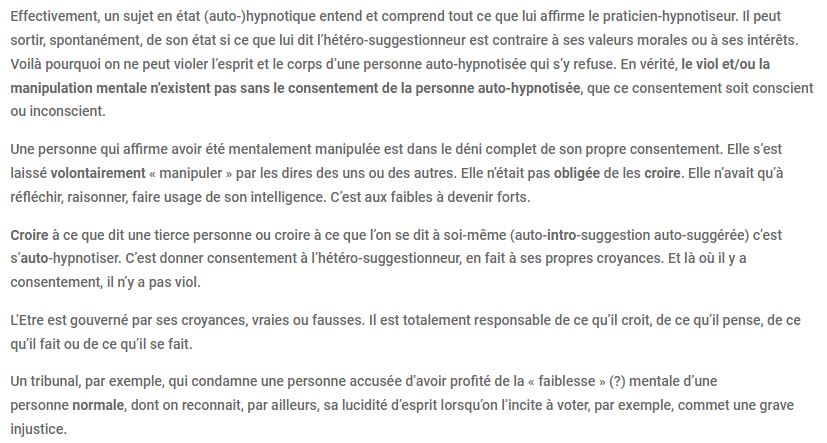 Effectivement, un sujet en état (auto-)hypnotique entend et comprend tout ce que lui affirme le praticien-hypnotiseur. Il peut sortir, spontanément, de son état si ce que lui dit l'hétéro-suggestionneur est contraire à ses valeurs morales ou à ses intérêts. Voilà pourquoi on ne peut violer l'esprit et le corps d'une personne auto-hypnotisée qui s'y refuse. En vérité, le viol et/ou la manipulation mentale n'existent pas sans le consentement de la personne auto-hypnotisée, que ce consentement soit conscient ou inconscient. Une personne qui affirme avoir été mentalement manipulée est dans le déni complet de son propre consentement. Elle s'est laissé volontairement "manipuler" par les dires des uns ou des autres. Elle n'était pas obligée de les croire. Elle n'avait qu'à réfléchir, raisonner, faire usage de son intelligence. C'est aux faibles à devenir forts. Croire à ce que dit une tierce personne ou croire à ce que l'on se dit à soi-même (auto-intro-suggestion auto-suggérée) c'est s'auto-hypnotiser. C'est donner consentement à l'hétéro-suggestionneur, en fait à ses propres croyances. Et là où il y a consentement, il n'y a pas viol. L'être est gouverné par ses croyances, vraies ou fausses. Il est totalement responsable de ce qu'il croit, de ce qu'il pense, de ce qu'il fait ou de ce qu'il se fait. Un tribunal, par exemple, qui condamne une personne accusée d'avoir profité de la "faiblesse" (?) mentale d'une personne normale, dont on reconnait, par ailleurs, sa lucidité d'esprit lorsqu'on l'incite à voter, par exemple, commet une grave injustice.