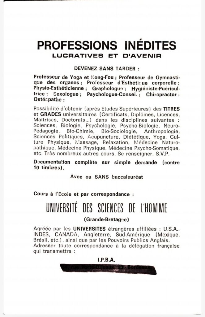 Professions inédites, lucratives et d'avenir. Devenez sans tarder : professeur de yoga et de Kong-Fou ; professeur de Gymnastique des organes ; professeur d'Esthétique corporelle ; Physio-esthéticienne ; Graphologues ; Hygiéniste-Puéricultrice ; Sexologue ; Psychologue-Conseil ; Chiropracteur ; Ostéopathe ;
Possibilité d'obtenir (après Etudes Supérieures) des titres et grades universitaires (certificats, diplômes, licences, maîtrises, doctorats...) dans les disciplines suivantes : Sciences, bio-chimie, bio-sociologie, anthropologie, sciences politiques, acupuncture, diététique, yoga, culture physique, massage, relaxation, médecine naturopathique, médecine physique, médecine psycho-somatique, etc. Très nombreux autres cours. Se renseigner SVP.
Documentation sur simple demande (contre 10 timbres). Avec ou SANS baccalauréat.
Cours à l'école et par correspondance : UNIVERSITE DES SCIENCES DE L'HOMME (Grande-Bretagne)
Agréée par les universités étrangères affiliées : USA, Indes, Canada, Angleterre, Sud-Amérique (Mexique, Brésil, etc.), ainsi que par les pouvoirs publics anglais. Adresser toute correspondance à la délégation française qui transmettra.