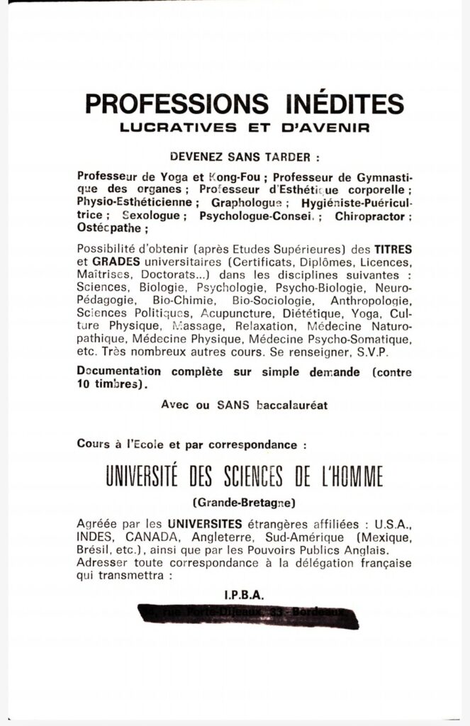 Professions inédites, lucratives et d'avenir. Devenez sans tarder : professeur de yoga et de Kong-Fou ; professeur de Gymnastique des organes ; professeur d'Esthétique corporelle ; Physio-esthéticienne ; Graphologues ; Hygiéniste-Puéricultrice ; Sexologue ; Psychologue-Conseil ; Chiropracteur ; Ostéopathe ;
Possibilité d'obtenir (après Etudes Supérieures) des titres et grades universitaires (certificats, diplômes, licences, maîtrises, doctorats...) dans les disciplines suivantes : Sciences, bio-chimie, bio-sociologie, anthropologie, sciences politiques, acupuncture, diététique, yoga, culture physique, massage, relaxation, médecine naturopathique, médecine physique, médecine psycho-somatique, etc. Très nombreux autres cours. Se renseigner SVP.
Documentation sur simple demande (contre 10 timbres). Avec ou SANS baccalauréat.
Cours à l'école et par correspondance : UNIVERSITE DES SCIENCES DE L'HOMME (Grande-Bretagne) 
Agréée par les universités étrangères affiliées : USA, Indes, Canada, Angleterre, Sud-Amérique (Mexique, Brésil, etc.), ainsi que par les pouvoirs publics anglais. Adresser toute correspondance à la délégation française qui transmettra.