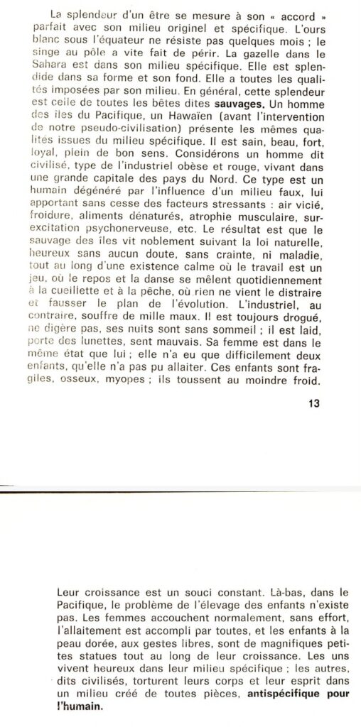 La splendeur d'un être se mesure à son "accord" parfait avec son milieu originel et spécifique. L'ours blanc sous l'équateur ne résiste pas quelques mois ; le singe au pôle a vite fait de périr. La gazelle dans le Sahara est dans son milieu spécifique. Elle est splendide dans sa forme et son fond. Elle a toutes les qualités imposées par son milieu. En général, cette splendeur est celle de toutes les bêtes dites sauvages. Un homme des îles du Pacifique, un Hawaïen (avant l'intervention de notre pseudo-civilisation) présente les mêmes qualités issues du milieu spécifique. Il est sain, beau, fort, loyal, plein de bon sens. Considérons un homme dit civilisé, type de l'industriel obèse et rouge, vivant dans une grande capitale des pays du Nord. Ce type est un humain dégénéré par l'influence d'un milieu faux, lui apportant sans cesse des facteurs stressants : air vicié, froidure, aliments dénaturés, atrophie musculaire, surexcitation psychonerveuse, etc. Le résultat est que le sauvage des îles vit noblement suivant la loi naturelle, heureux sans aucun doute, sans crainte, ni maladie, tout au long d'une existence calme où le travail est un jeu, où le repos et la danse se mêlent quotidiennement à la cueillette et à la pêche, où rien ne vient distraire et fausser le plan de l'évolution. L'industriel, au contraire, souffre de mille maux. Il est toujours drogué, ne digère pas, ses nuits sont sans sommeil ; il est laid, porte des lunettes, sent mauvais. Sa femme est dans le même état que lui ; elle n'a eu que difficilement deux enfants, qu'elle n'a pas pu allaiter. Ces enfants sont fragiles, osseux, myopes ; ils toussent au moindre froid. Leur croissance est un souci constant. Là-bas, dans le Pacifique, le problème de l'élevage des enfants n'existe pas. Les femmes accouchent normalement, sans effort, l'allaitement est accompli par toutes, et les enfants à la peau dorée, aux gestes libres, sont de magnifiques petites statues tout au long de leur croissance. Les uns vivent heureux dans leur milieu spécifique : les autres, dits civilisés, torturent leurs corps et leur esprit dans un milieu créé de toutes pièces, antispécifique pour l'humain.