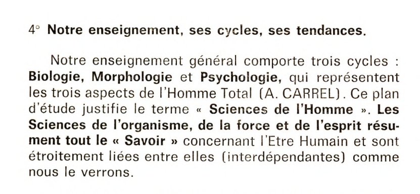 4° Notre enseignement, ses cycles, ses tendances.
Notre enseignement général comporte trois cycles : biologie, morphologie et psychologie, qui représentent les trois aspects de l'Homme Total (A. Carrel). Ce plan d'étude justifie le terme "Sciences de l'Homme". Les Sciences de l'organisme, de la force et de l'esprit résument tout le "Savoir" concernant l'Etre Humain et son étroitement liées entre elles (interdépendantes) comme nous le verrons.