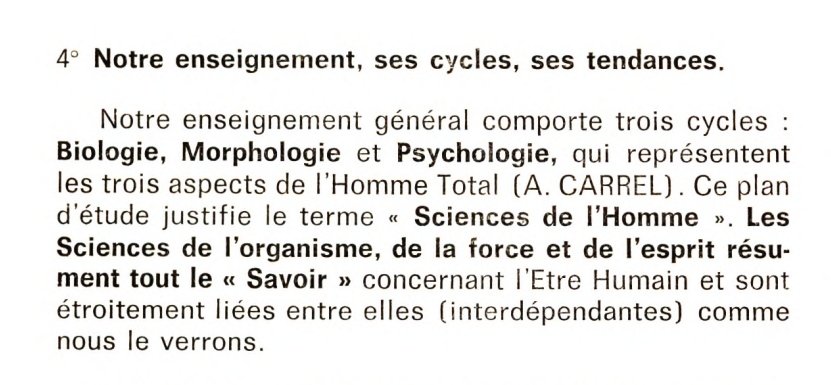 4° Notre enseignement, ses cycles, ses tendances.
Notre enseignement général comporte trois cycles : biologie, morphologie et psychologie, qui représentent les trois aspects de l'Homme Total (A. Carrel). Ce plan d'étude justifie le terme "Sciences de l'Homme". Les Sciences de l'organisme, de la force et de l'esprit résument tout le "Savoir" concernant l'Etre Humain et son étroitement liées entre elles (interdépendantes) comme nous le verrons.