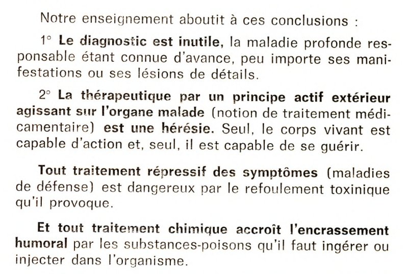 Notre enseignement aboutit à ces conclusions :
1° Le diagnostic est inutile, la maladie profonde responsable étant connue d'avance, peu importe ses manifestations ou ses lésions de détails.
2° La thérapeutique par un principe actif extérieur agissant sur l'organe malade (notion de traitement médicamentaire) est une hérésie. Seul, le corps vivant est capable d'action et, seul, il est capable de se guérir.
Tout traitement répressif des symptômes (maladies de défense) est dangereux par le refoulement toxinique qu'il provoque.
Et tout traitement chimique accroît l'encrassement humoral par les substances-poisons qu'il faut ingérer ou injecter dans l'organisme.