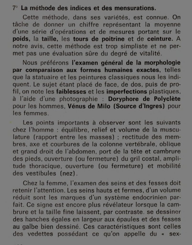 7° La méthode des indices et des mensurations
Cette méthode, dans ses variétés, est connue. On tâche de donner un chiffre représentant la moyenne d'une série d'opérations et de mesures portant sur le poids, la taille, les tours de poitrine et de ceinture. A notre avis, cette méthode est trop simpliste et ne permet pas une évaluation sûre du degré de vitalité.
Nous préférons l'examen général de la morphologie par comparaison aux formes humaines exactes, telles que la statuaire et les peintures classiques nous les indiquent. Le sujet étant placé de face, de dos, puis de profil, on note les faiblesses et les imperfections plastiques, à l'aide d'une photographie : Doryphore de Polyclète pour les hommes, Vénus de Milo (Source d'Ingres) pour les femmes.
Les points importants à observer sont les suivants chez l'homme : équilibre, relief et volume de la musculature (rapport entre les masses) ; rectitude des membres, axe et courbure de la colonne vertébrale, oblique et grand droit de l'abdomen, port de la tête et cambrure des pieds, ouverture (ou fermeture) et mobilité des vestibules (nez).
Chez la femme, l'examen des seins et des fesses doit retenir l'attention. Les seins hauts et fermes, d'un volume réduit sont les marques d'un système endocrinien parfait. Ce signe est encore plus révélateur lorsque la cambrure et la taille fine laissent, par contraste, se dessiner des hanches égales en largeur aux épaules et des fesses au galbe bien dessiné. Ces caractéristiques sont celles des vedettes possédant ce qu'on appelle du "sex-appeal".